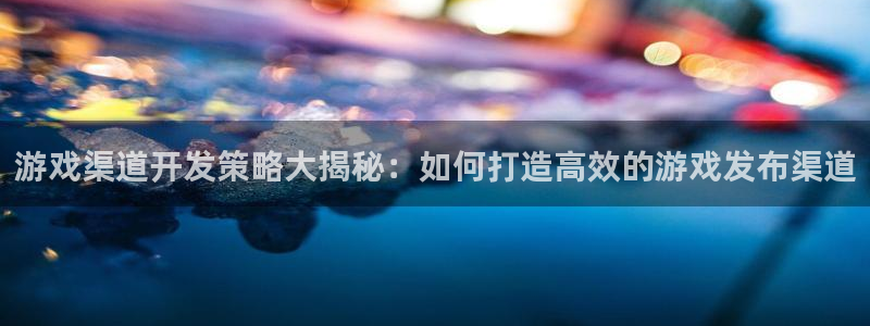 沐鸣2注册开户：游戏渠道开发策略大揭秘：如何打造高效的游戏发布渠道